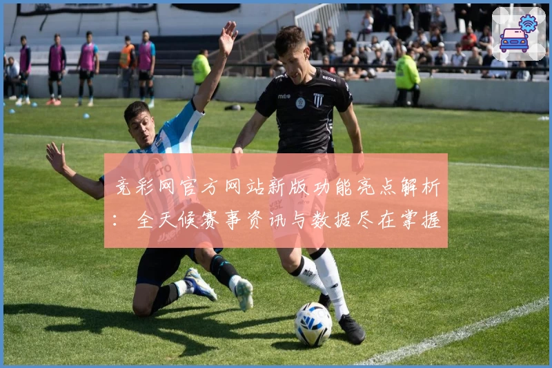 竞彩网官方网站新版功能亮点解析：全天候赛事资讯与数据尽在掌握
