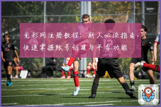竞彩网注册教程：新人必读指南，快速掌握账号创建与平台功能