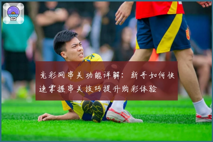 竞彩网串关功能详解：新手如何快速掌握串关技巧提升购彩体验