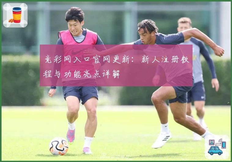 竞彩网入口官网更新：新人注册教程与功能亮点详解