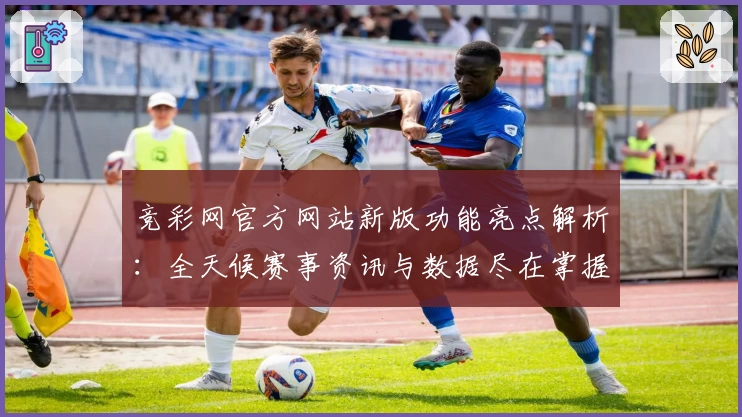 竞彩网官方网站新版功能亮点解析：全天候赛事资讯与数据尽在掌握
