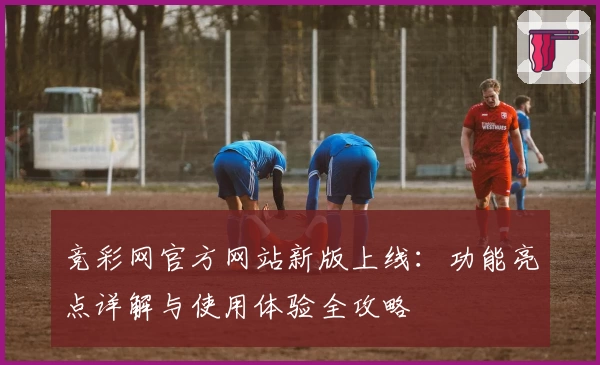 竞彩网官方网站新版上线：功能亮点详解与使用体验全攻略