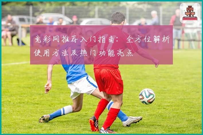 竞彩网推荐入门指南：全方位解析使用方法及热门功能亮点