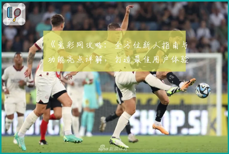 《竞彩网攻略：全方位新人指南与功能亮点详解，打造最佳用户体验》
