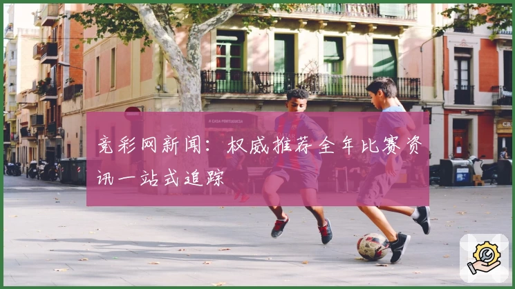 竞彩网新闻：权威推荐全年比赛资讯一站式追踪
