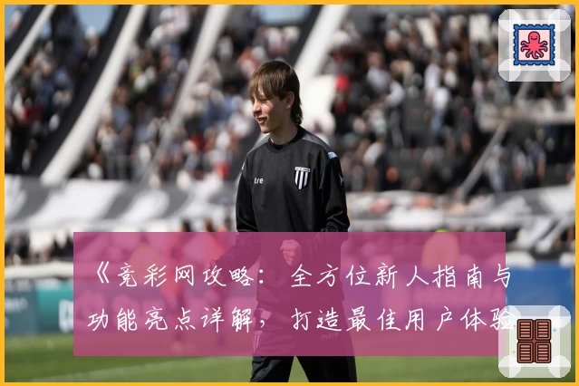 《竞彩网攻略:全方位新人指南与功能亮点详解,打造最佳用户体验》